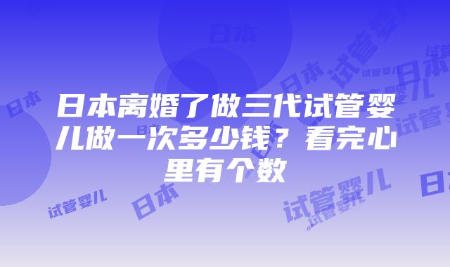 日本离婚了做三代试管婴儿做一次多少钱？看完心里有个数