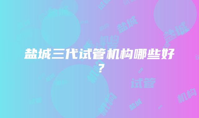 盐城三代试管机构哪些好？