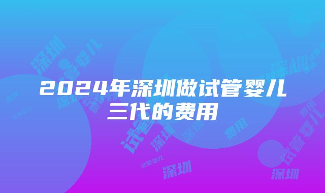 2024年深圳做试管婴儿三代的费用