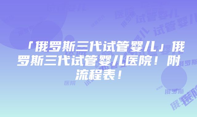 「俄罗斯三代试管婴儿」俄罗斯三代试管婴儿医院！附流程表！