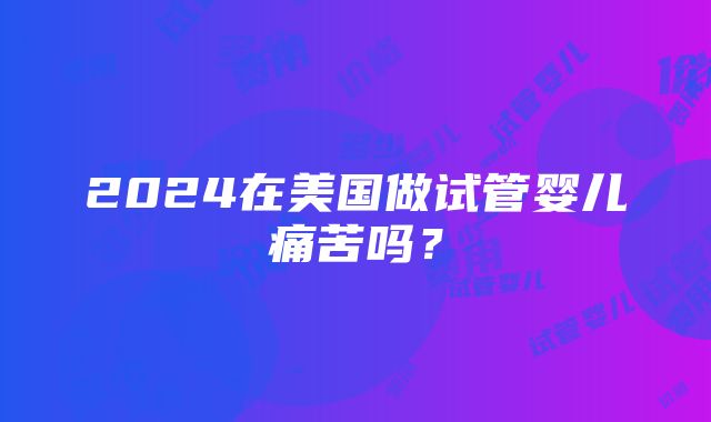 2024在美国做试管婴儿痛苦吗？