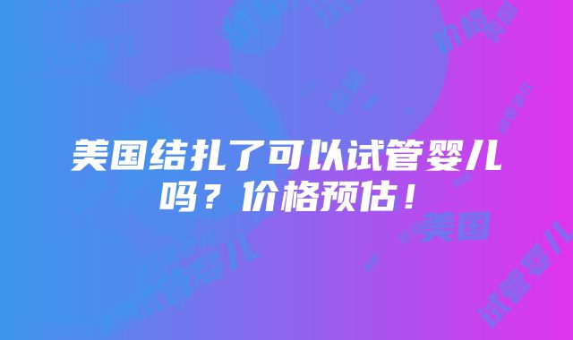 美国结扎了可以试管婴儿吗？价格预估！