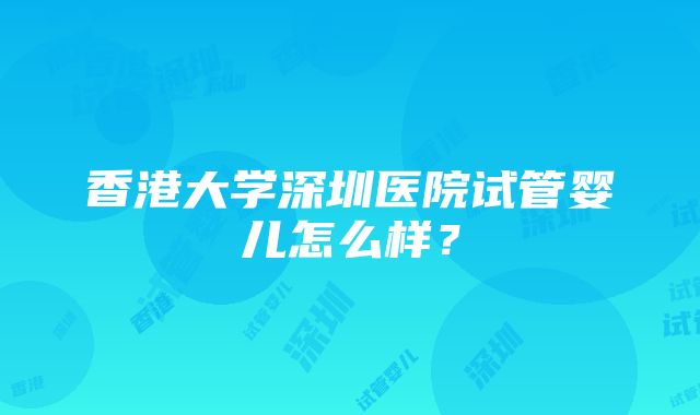 香港大学深圳医院试管婴儿怎么样？