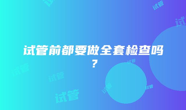 试管前都要做全套检查吗？