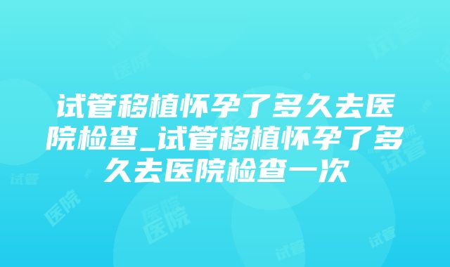 试管移植怀孕了多久去医院检查_试管移植怀孕了多久去医院检查一次