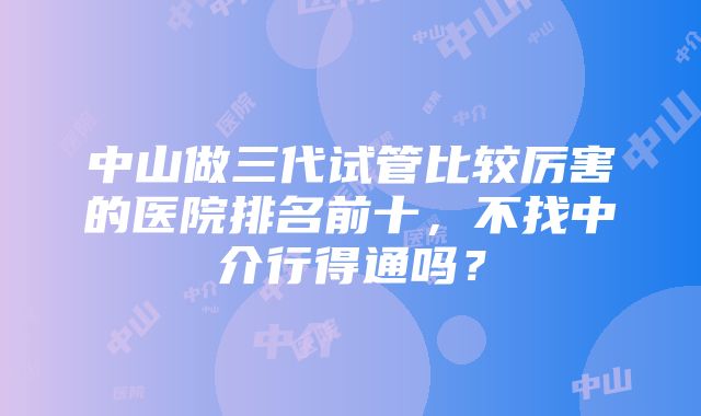 中山做三代试管比较厉害的医院排名前十，不找中介行得通吗？