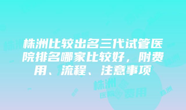 株洲比较出名三代试管医院排名哪家比较好，附费用、流程、注意事项