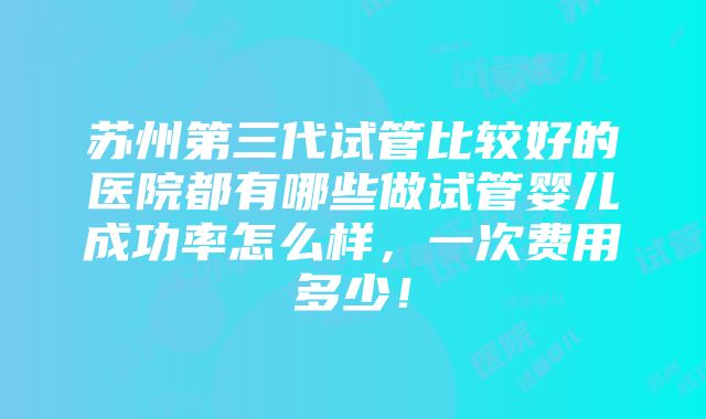 苏州第三代试管比较好的医院都有哪些做试管婴儿成功率怎么样，一次费用多少！