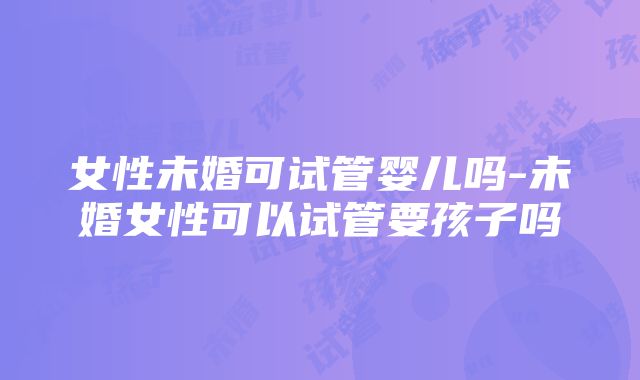 女性未婚可试管婴儿吗-未婚女性可以试管要孩子吗