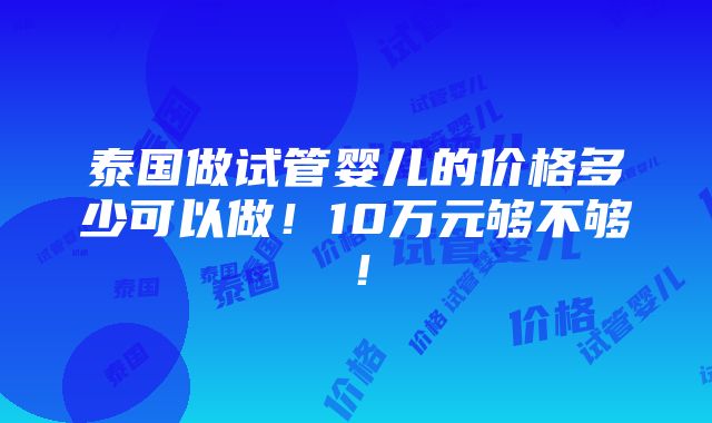 泰国做试管婴儿的价格多少可以做！10万元够不够！