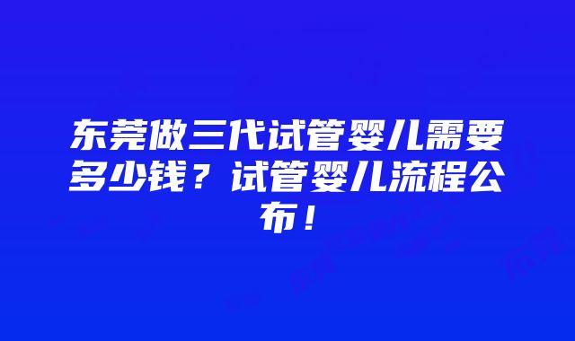 东莞做三代试管婴儿需要多少钱？试管婴儿流程公布！