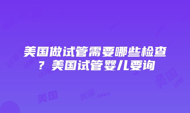 美国做试管需要哪些检查？美国试管婴儿要询