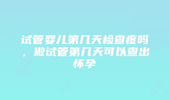 试管婴儿第几天检查疼吗，做试管第几天可以查出怀孕