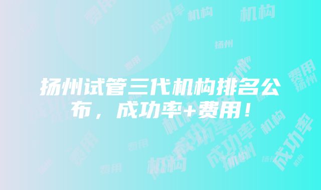 扬州试管三代机构排名公布，成功率+费用！