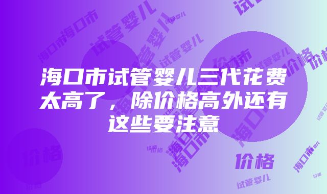 海口市试管婴儿三代花费太高了，除价格高外还有这些要注意