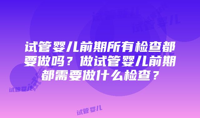 试管婴儿前期所有检查都要做吗？做试管婴儿前期都需要做什么检查？