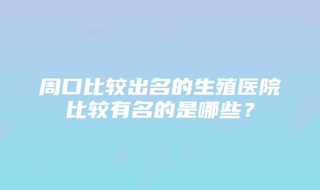 周口比较出名的生殖医院比较有名的是哪些？