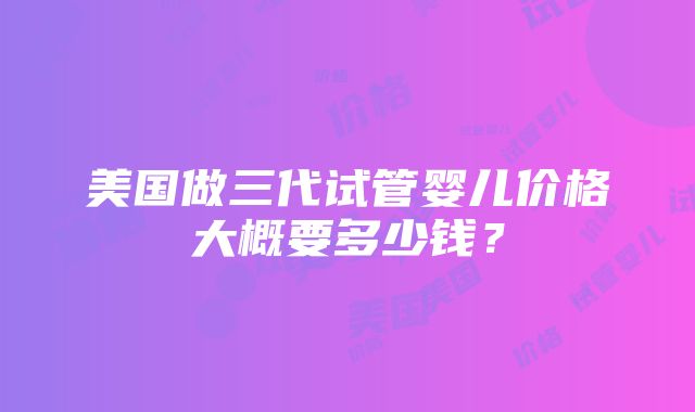 美国做三代试管婴儿价格大概要多少钱？