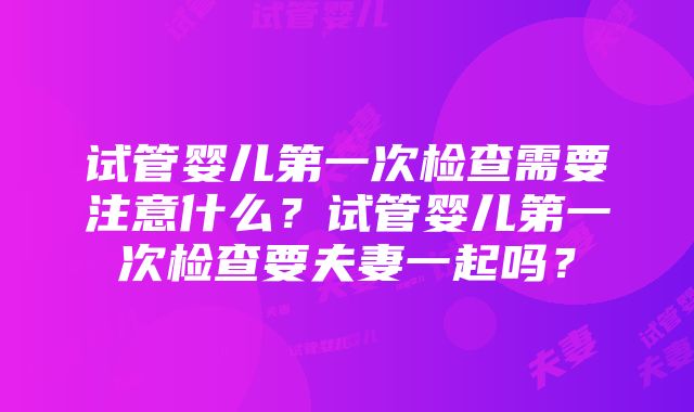 试管婴儿第一次检查需要注意什么？试管婴儿第一次检查要夫妻一起吗？