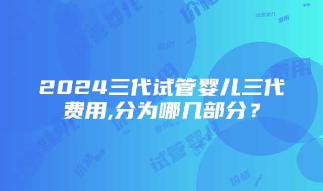 2024三代试管婴儿三代费用,分为哪几部分？