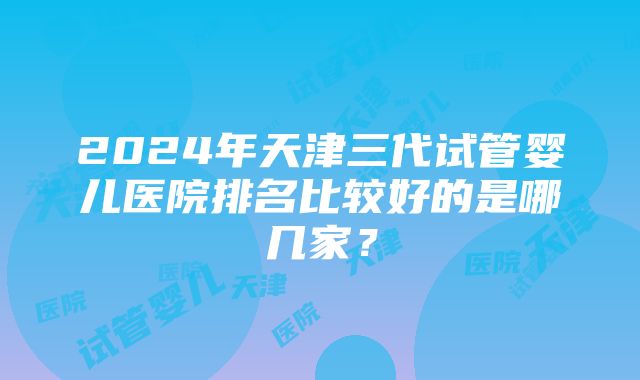 2024年天津三代试管婴儿医院排名比较好的是哪几家？