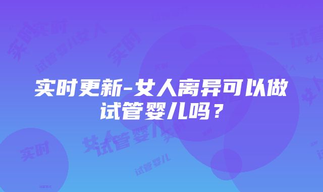 实时更新-女人离异可以做试管婴儿吗？