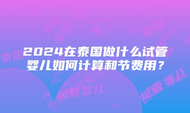 2024在泰国做什么试管婴儿如何计算和节费用？