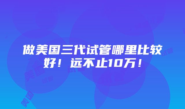 做美国三代试管哪里比较好！远不止10万！