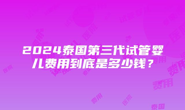 2024泰国第三代试管婴儿费用到底是多少钱？