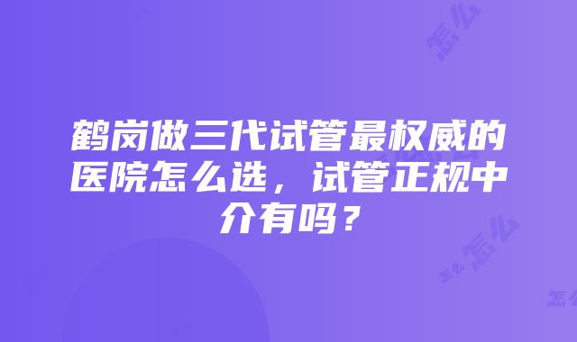 鹤岗做三代试管最权威的医院怎么选，试管正规中介有吗？