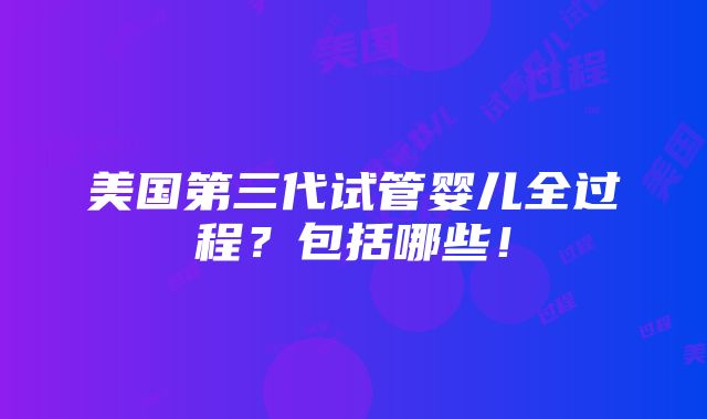 美国第三代试管婴儿全过程？包括哪些！