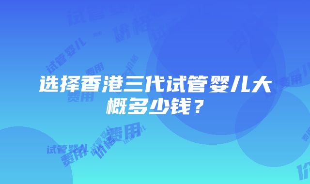 选择香港三代试管婴儿大概多少钱？