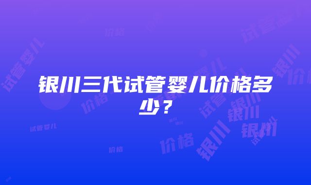 银川三代试管婴儿价格多少？