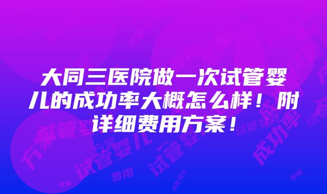 大同三医院做一次试管婴儿的成功率大概怎么样！附详细费用方案！