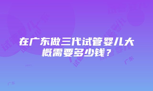 在广东做三代试管婴儿大概需要多少钱？