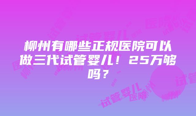 柳州有哪些正规医院可以做三代试管婴儿！25万够吗？