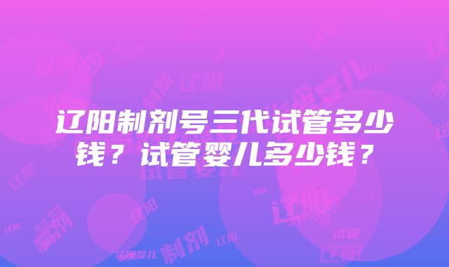 辽阳制剂号三代试管多少钱？试管婴儿多少钱？