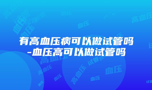 有高血压病可以做试管吗-血压高可以做试管吗