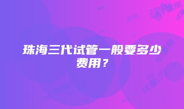 珠海三代试管一般要多少费用？