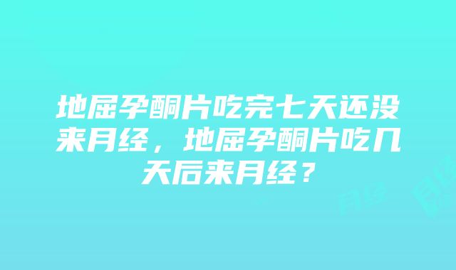 地屈孕酮片吃完七天还没来月经，地屈孕酮片吃几天后来月经？