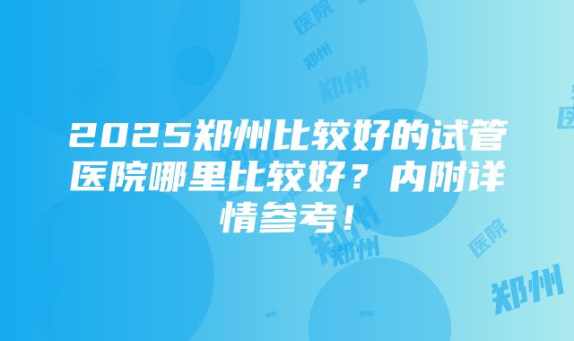 2025郑州比较好的试管医院哪里比较好？内附详情参考！