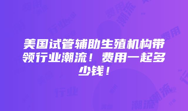 美国试管辅助生殖机构带领行业潮流！费用一起多少钱！