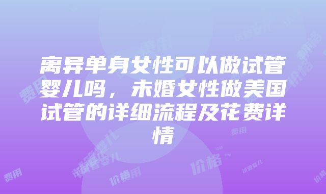 离异单身女性可以做试管婴儿吗，未婚女性做美国试管的详细流程及花费详情