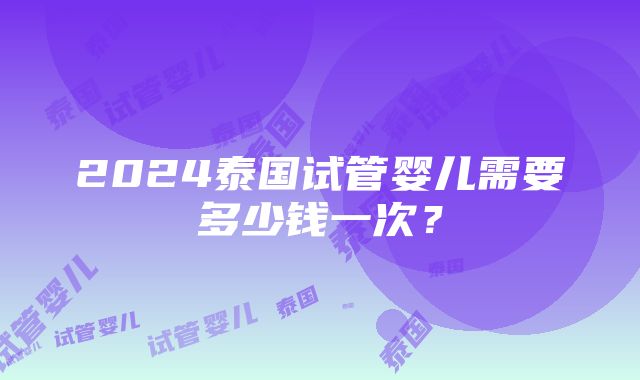 2024泰国试管婴儿需要多少钱一次？