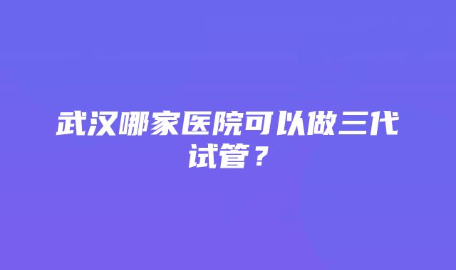 武汉哪家医院可以做三代试管？