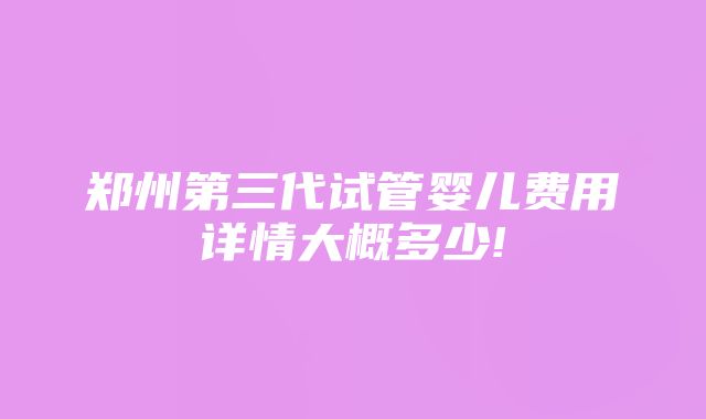 郑州第三代试管婴儿费用详情大概多少!