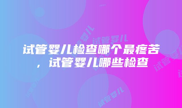 试管婴儿检查哪个最疼苦，试管婴儿哪些检查