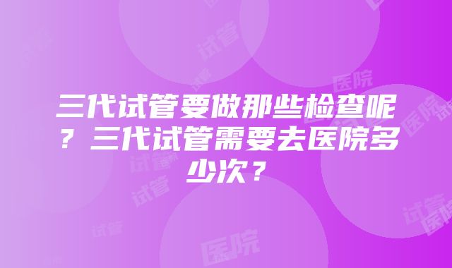 三代试管要做那些检查呢？三代试管需要去医院多少次？