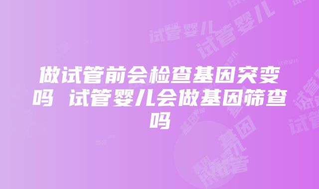 做试管前会检查基因突变吗 试管婴儿会做基因筛查吗