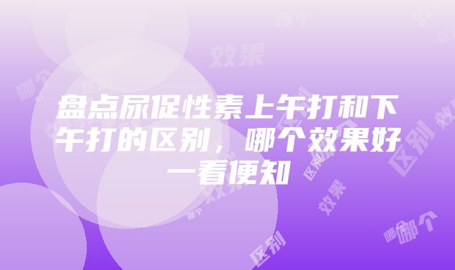 盘点尿促性素上午打和下午打的区别，哪个效果好一看便知